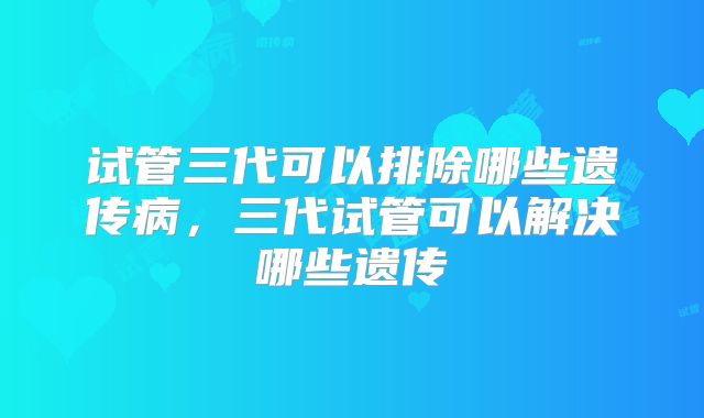 试管三代可以排除哪些遗传病，三代试管可以解决哪些遗传