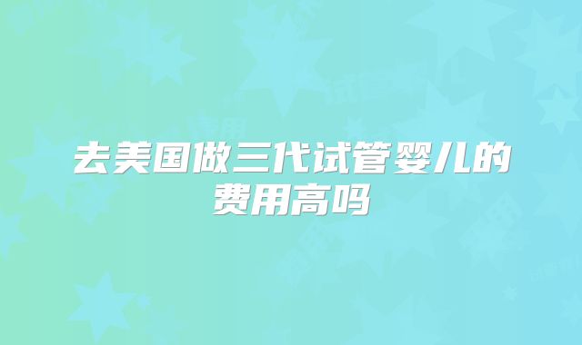 去美国做三代试管婴儿的费用高吗