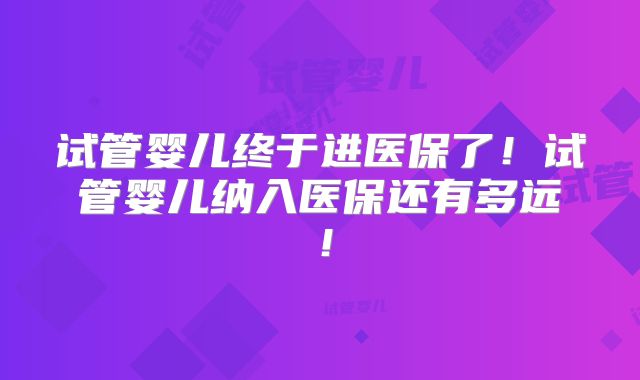 试管婴儿终于进医保了！试管婴儿纳入医保还有多远！