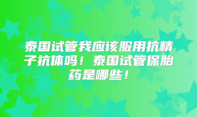 泰国试管我应该服用抗精子抗体吗！泰国试管保胎药是哪些！