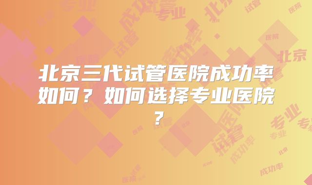 北京三代试管医院成功率如何?如何选择专业医院?