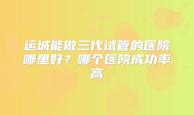 运城能做三代试管的医院哪里好？哪个医院成功率高