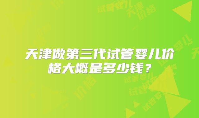 天津做第三代试管婴儿价格大概是多少钱？