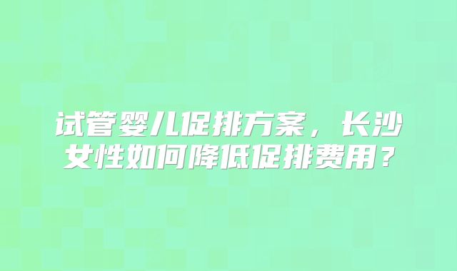 试管婴儿促排方案，长沙女性如何降低促排费用？