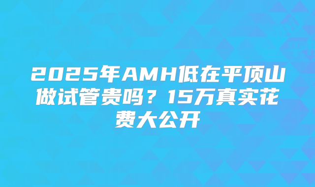 2025年AMH低在平顶山做试管贵吗？15万真实花费大公开