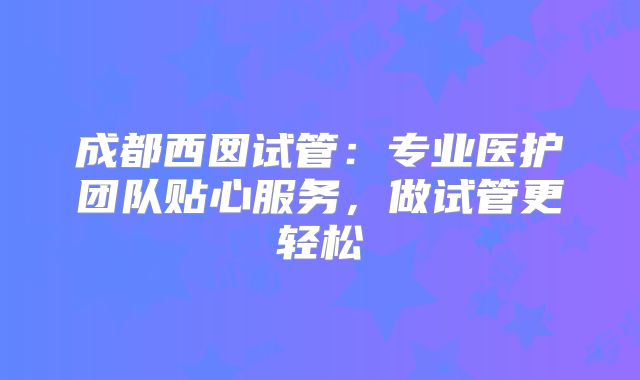 成都西囡试管：专业医护团队贴心服务，做试管更轻松