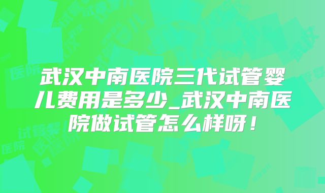 武汉中南医院三代试管婴儿费用是多少_武汉中南医院做试管怎么样呀!