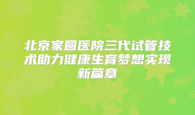 北京家圆医院三代试管技术助力健康生育梦想实现新篇章