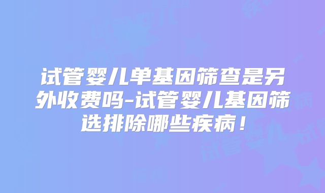 试管婴儿单基因筛查是另外收费吗-试管婴儿基因筛选排除哪些疾病！