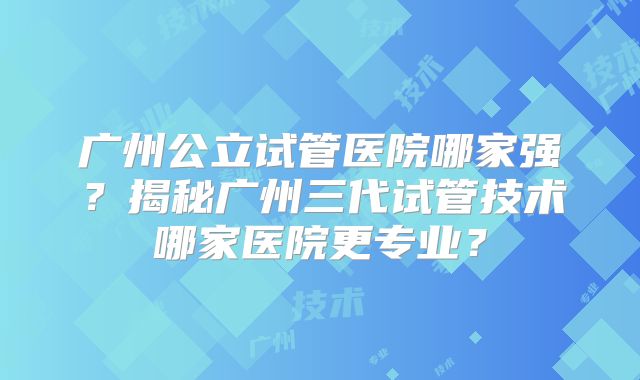 广州公立试管医院哪家强？揭秘广州三代试管技术哪家医院更专业？