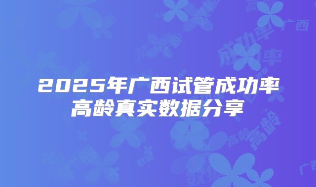 2025年广西试管成功率高龄真实数据分享