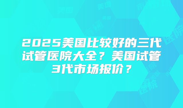 2025美国比较好的三代试管医院大全?美国试管3代市场报价?