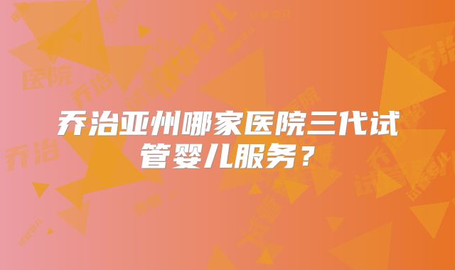 乔治亚州哪家医院三代试管婴儿服务？