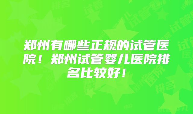 郑州有哪些正规的试管医院！郑州试管婴儿医院排名比较好！