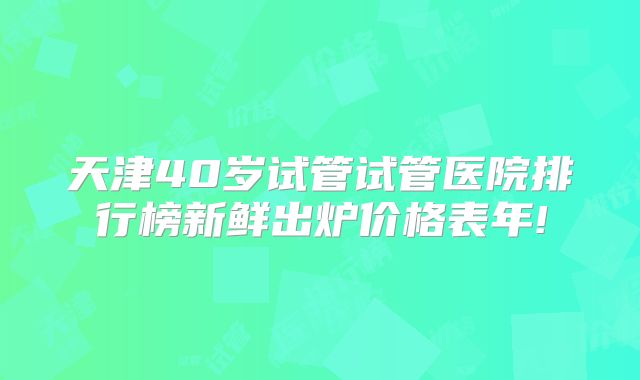 天津40岁试管试管医院排行榜新鲜出炉价格表年!
