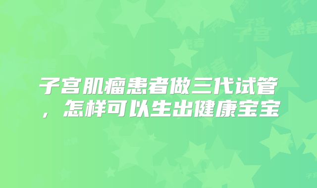 子宫肌瘤患者做三代试管，怎样可以生出健康宝宝