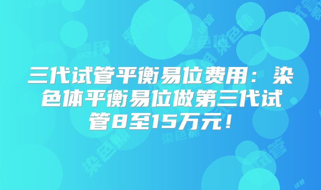 三代试管平衡易位费用：染色体平衡易位做第三代试管8至15万元！