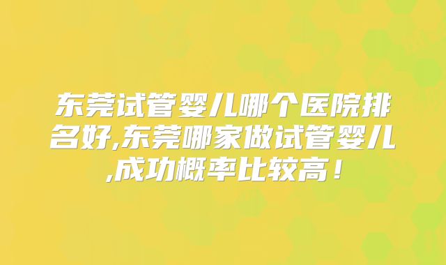 东莞试管婴儿哪个医院排名好,东莞哪家做试管婴儿,成功概率比较高！