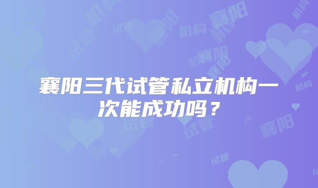 襄阳三代试管私立机构一次能成功吗？