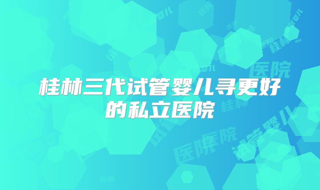 桂林三代试管婴儿寻更好的私立医院