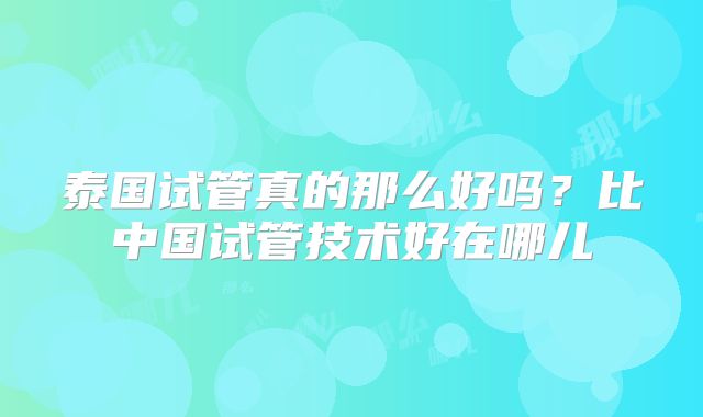 泰国试管真的那么好吗?比中国试管技术好在哪儿