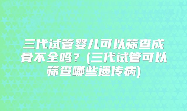 三代试管婴儿可以筛查成骨不全吗？(三代试管可以筛查哪些遗传病)