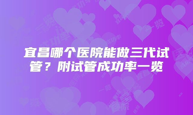 宜昌哪个医院能做三代试管？附试管成功率一览