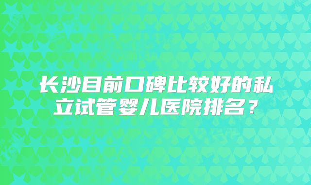 长沙目前口碑比较好的私立试管婴儿医院排名？