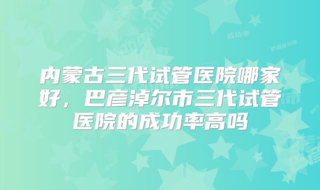 内蒙古三代试管医院哪家好，巴彦淖尔市三代试管医院的成功率高吗