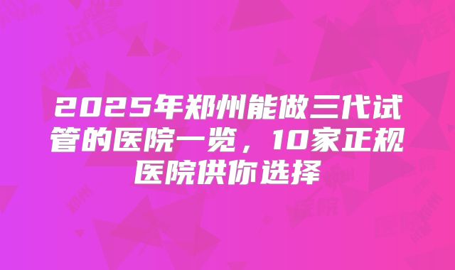 2025年郑州能做三代试管的医院一览，10家正规医院供你选择