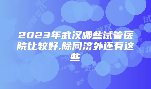 2023年武汉哪些试管医院比较好,除同济外还有这些