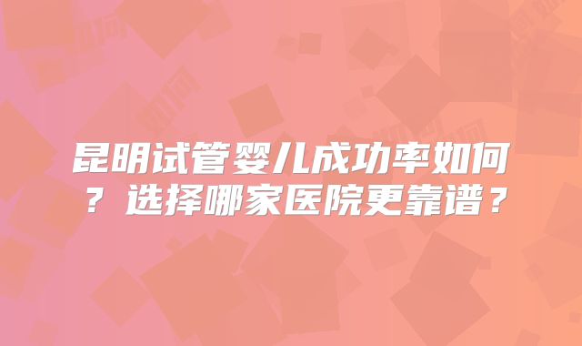 昆明试管婴儿成功率如何?选择哪家医院更靠谱?