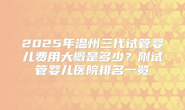 2025年温州三代试管婴儿费用大概是多少?附试管婴儿医院排名一览