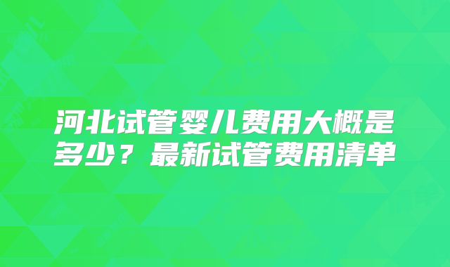 河北试管婴儿费用大概是多少?最新试管费用清单