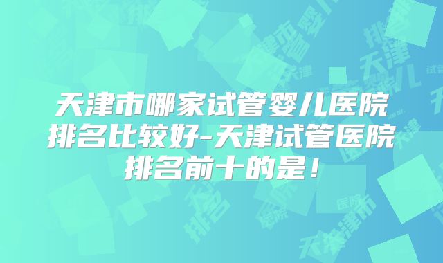 天津市哪家试管婴儿医院排名比较好-天津试管医院排名前十的是!