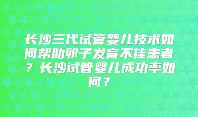 长沙三代试管婴儿技术如何帮助卵子发育不佳患者?长沙试管婴儿成功率如何?