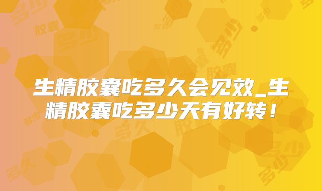 生精胶囊吃多久会见效_生精胶囊吃多少天有好转！