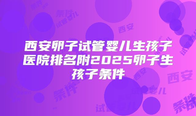 西安卵子试管婴儿生孩子医院排名附2025卵子生孩子条件