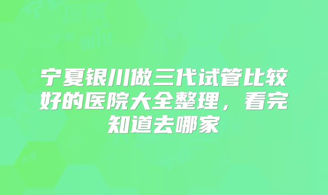 宁夏银川做三代试管比较好的医院大全整理，看完知道去哪家
