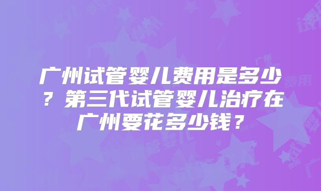 广州试管婴儿费用是多少？第三代试管婴儿治疗在广州要花多少钱？
