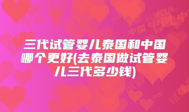 三代试管婴儿泰国和中国哪个更好(去泰国做试管婴儿三代多少钱)