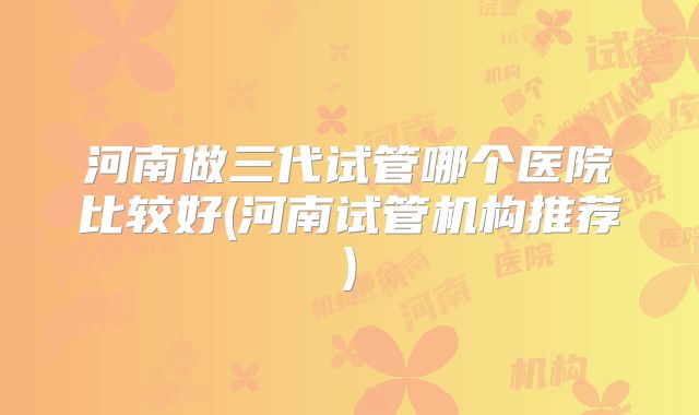 河南做三代试管哪个医院比较好(河南试管机构推荐)