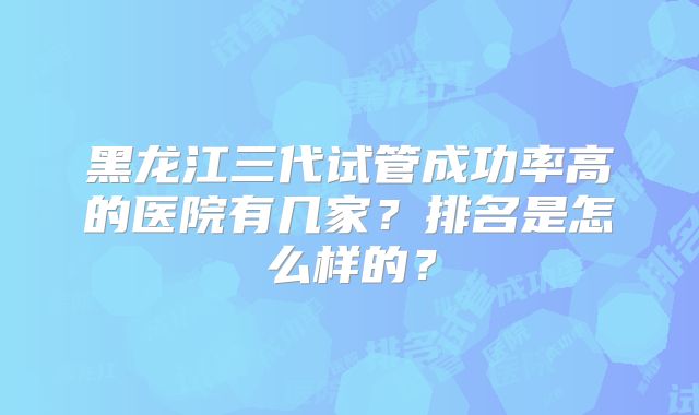 黑龙江三代试管成功率高的医院有几家？排名是怎么样的？