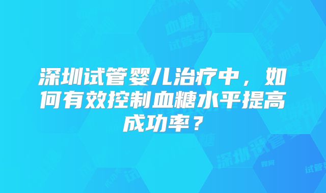 深圳试管婴儿治疗中，如何有效控制血糖水平提高成功率？