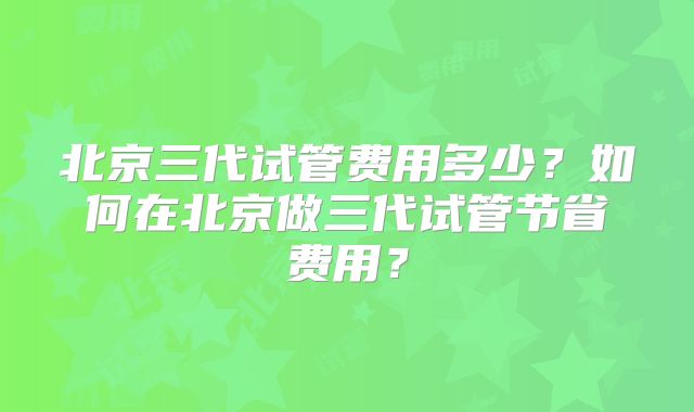 北京三代试管费用多少？如何在北京做三代试管节省费用？