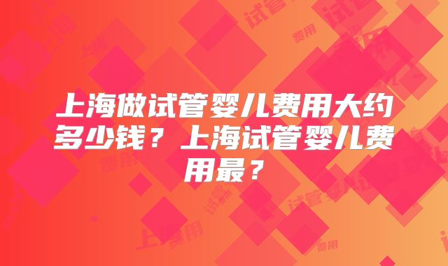 上海做试管婴儿费用大约多少钱？上海试管婴儿费用最？