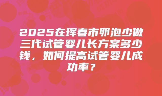2025在珲春市卵泡少做三代试管婴儿长方案多少钱，如何提高试管婴儿成功率？