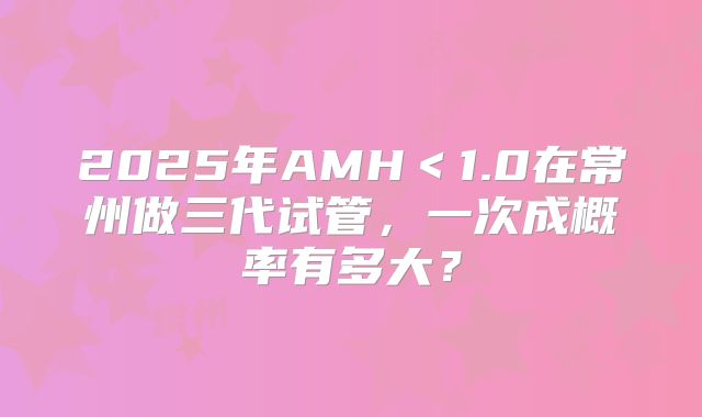 2025年AMH<1.0在常州做三代试管,一次成概率有多大?