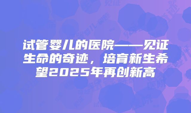 试管婴儿的医院——见证生命的奇迹，培育新生希望2025年再创新高