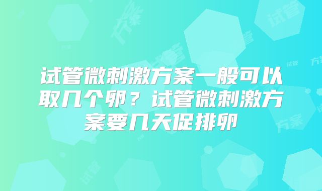 试管微刺激方案一般可以取几个卵？试管微刺激方案要几天促排卵